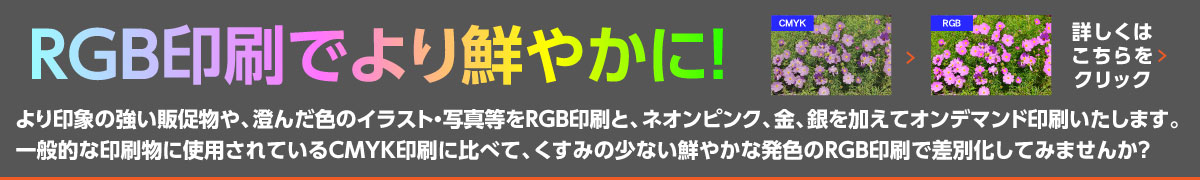 RGB印刷でより鮮やかに！より印象の強い販促物や、澄んだ色のイラスト・写真等をRGB印刷と、ネオンピンク、金、銀を加えてオンデマンド印刷いたします。 一般的な印刷物に使用されているCMYK印刷に比べて、くすみの少ない鮮やかな発色のRGB印刷で差別化してみませんか？